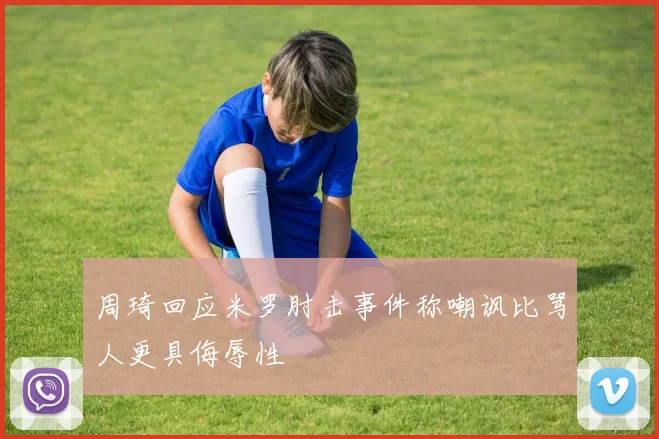 周琦回应米罗肘击事件称嘲讽比骂人更具侮辱性