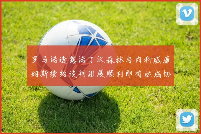 罗马诺透露诺丁汉森林与内科威廉姆斯续约谈判进展顺利即将达成协议