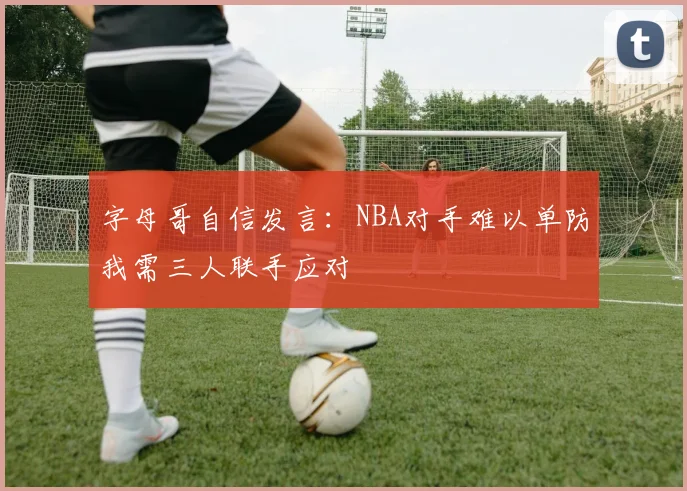 字母哥自信发言：NBA对手难以单防我需三人联手应对
