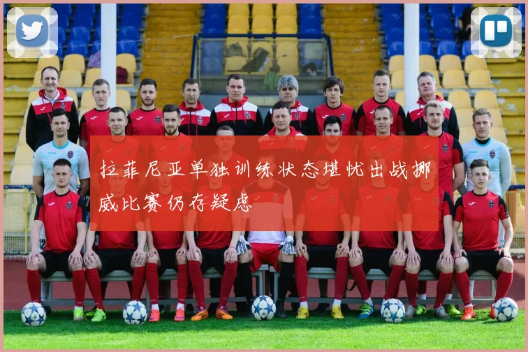 拉菲尼亚单独训练状态堪忧出战挪威比赛仍存疑虑