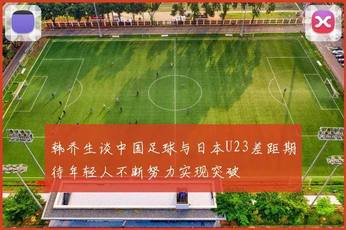 韩乔生谈中国足球与日本U23差距期待年轻人不断努力实现突破
