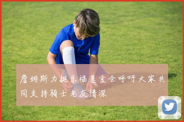詹姆斯力挺乐福基金会呼吁大家共同支持骑士老友情深
