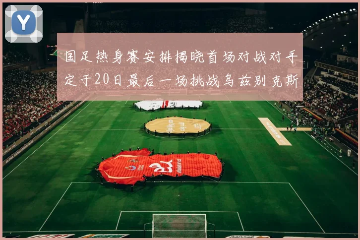 国足热身赛安排揭晓首场对战对手定于20日最后一场挑战乌兹别克斯坦