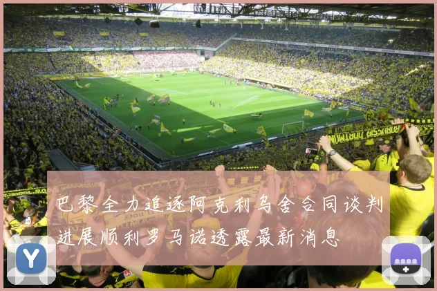 巴黎全力追逐阿克利乌舍合同谈判进展顺利罗马诺透露最新消息