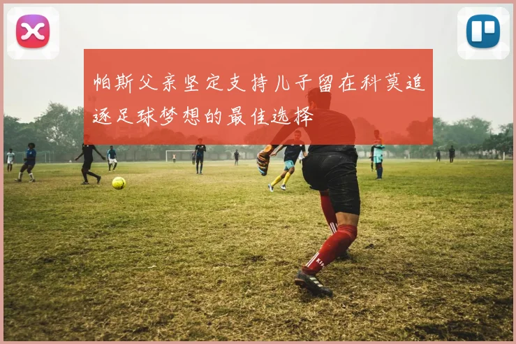 帕斯父亲坚定支持儿子留在科莫追逐足球梦想的最佳选择