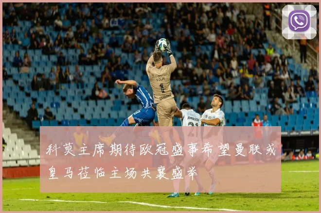 科莫主席期待欧冠盛事希望曼联或皇马莅临主场共襄盛举