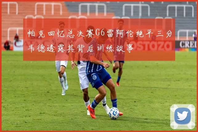 帕克回忆总决赛G6雷阿伦绝平三分韦德透露其背后训练故事