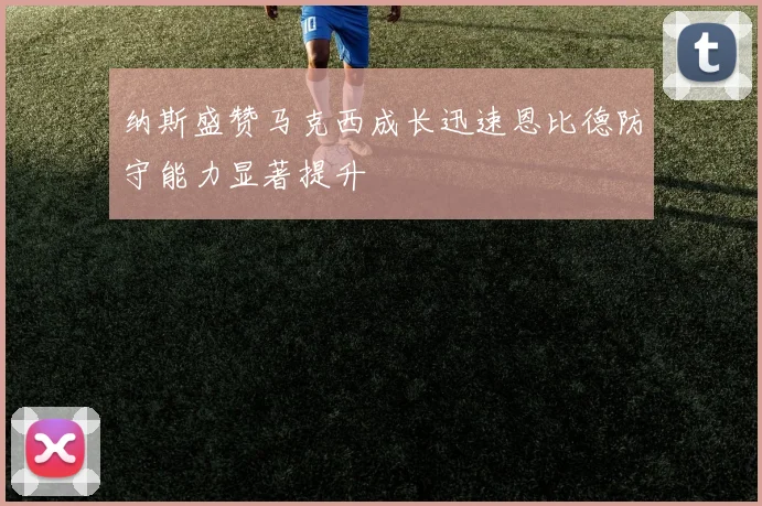纳斯盛赞马克西成长迅速恩比德防守能力显著提升