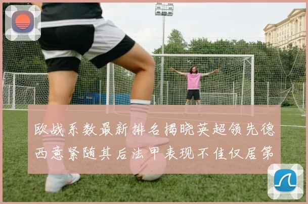 欧战系数最新排名揭晓英超领先德西意紧随其后法甲表现不佳仅居第八