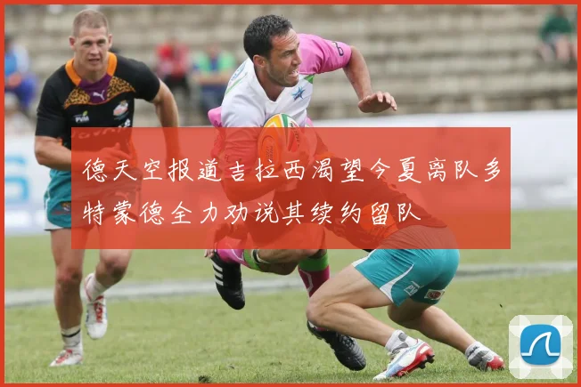 德天空报道吉拉西渴望今夏离队多特蒙德全力劝说其续约留队
