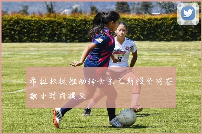 希拉积极推动转会米兰新报价将在数小时内提交