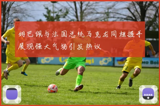 姆巴佩与法国总统马克龙同框握手展现强大气场引发热议