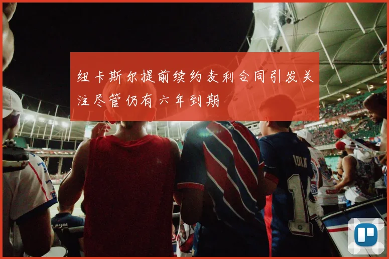 纽卡斯尔提前续约麦利合同引发关注尽管仍有六年到期