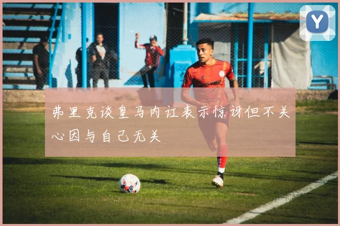 弗里克谈皇马内讧表示惊讶但不关心因与自己无关