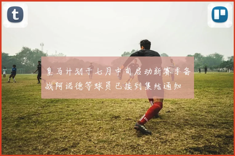 皇马计划于七月中旬启动新赛季备战阿诺德等球员已接到集结通知
