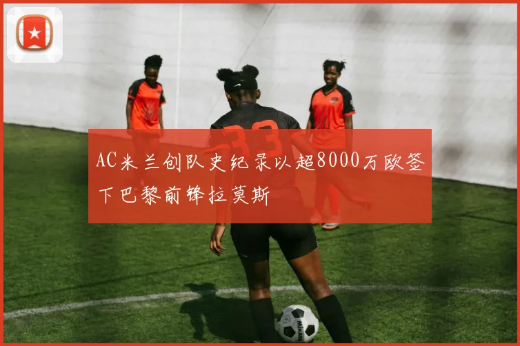 AC米兰创队史纪录以超8000万欧签下巴黎前锋拉莫斯