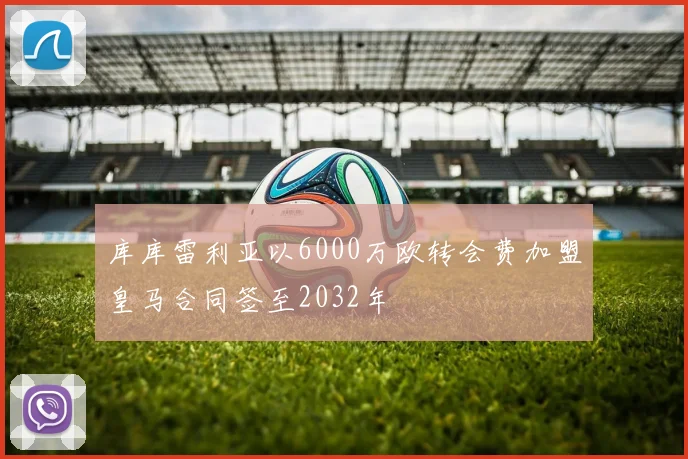 库库雷利亚以6000万欧转会费加盟皇马合同签至2032年