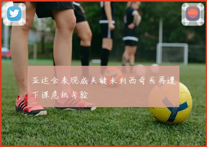 亚运会表现成关键米利西奇或再遭下课危机考验