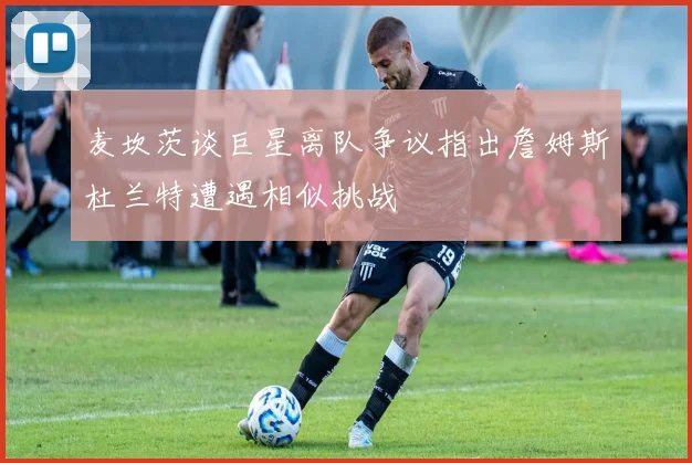 麦坎茨谈巨星离队争议指出詹姆斯杜兰特遭遇相似挑战
