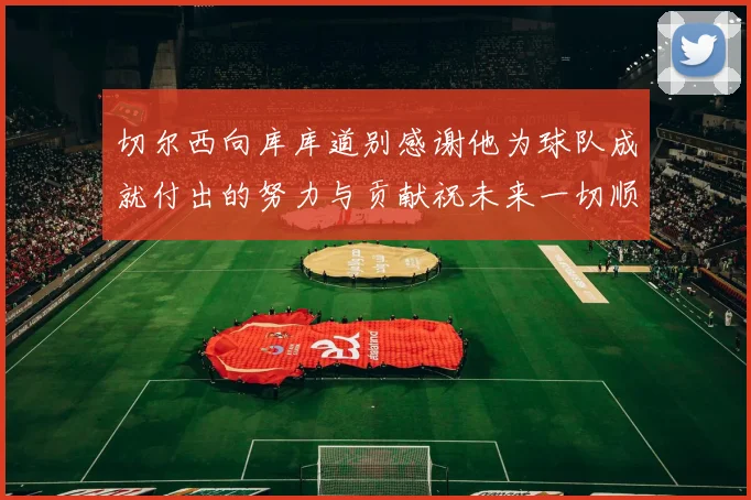 切尔西向库库道别感谢他为球队成就付出的努力与贡献祝未来一切顺利
